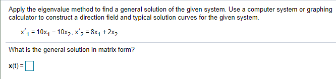 Apply the eigenvalue method to find a general solution of the given system. Use a computer system or graphing
calculator to construct a direction field and typical solution curves for the given system.
x'1 = 10x1 - 10x2, x'2 = 8x1 +2x2
What is the general solution in matrix form?
x(t) =
