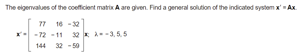 The eigenvalues of the coefficient matrix A are given. Find a general solution of the indicated system x' = Ax.
77
16 - 32
x' = - 72 – 11
32 x; 1= - 3, 5, 5
144
32 - 59
