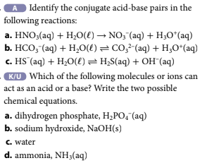 A Identify the conjugate acid-base pairs in the
following reactions:
a. HNO3(aq) + H₂O(l) → NO3¯(aq) + H₂O*(aq)
b. HCO3(aq) + H₂O(l) = CO3²-(aq) + H₂O+ (aq)
c. HS (aq) + H₂O(l) = H₂S(aq) + OH(aq)
K/U Which of the following molecules or ions can
act as an acid or a base? Write the two possible
chemical equations.
a. dihydrogen phosphate, H₂PO4 (aq)
b. sodium hydroxide, NaOH(s)
c. water
d. ammonia, NH3(aq)