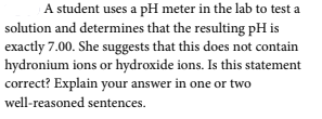 A student uses a pH meter in the lab to test a
solution and determines that the resulting pH is
exactly 7.00. She suggests that this does not contain
hydronium ions or hydroxide ions. Is this statement
correct? Explain your answer in one or two
well-reasoned sentences.