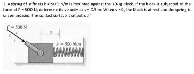 3. A spring of stiffness k = 500 N/m is mounted against the 10-kg block. If the block is subjected to the
force of F = 500 N, determine its velocity at s = 0.5 m. When s = 0, the block is at rest and the spring is
uncompressed. The contact surface is smooth. 7
F= 500 N
k = 500 N/m
www
