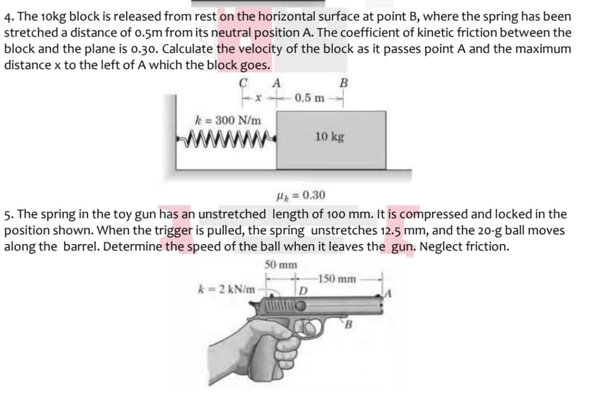 4. The 10kg block is released from rest on the horizontal surface at point B, where the spring has been
stretched a distance of o.5m from its neutral position A. The coefficient of kinetic friction between the
block and the plane is o.30. Calculate the velocity of the block as it passes point A and the maximum
distance x to the left of A which the block goes.
C
A
-x - 0.5 m
B
k = 300 N/m
10 kg
HA = 0.30
%3D
5. The spring in the toy gun has an unstretched length of 100 mm. It is compressed and locked in the
position shown. When the trigger is pulled, the spring unstretches 12.5 mm, and the 20-g ball moves
along the barrel. Determine the speed of the ball when it leaves the gun. Neglect friction.
50 mm
-150 mm
k = 2 kN/m
