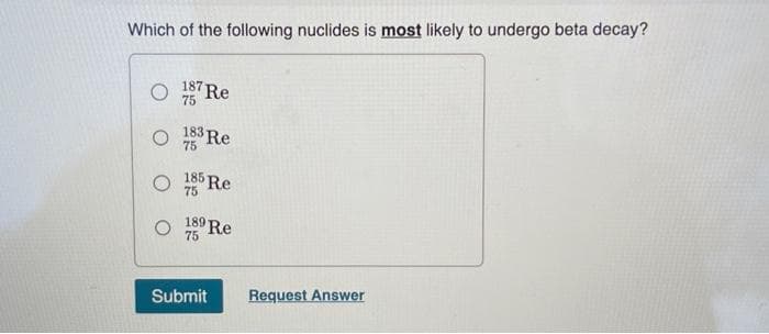 Which of the following nuclides is most likely to undergo beta decay?
O
O
O
187 Re
75
183 Re
75
185-
5 Re
75
189
9 Re
75
Submit
Request Answer