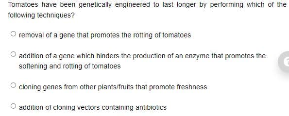 Tomatoes have been genetically engineered to last longer by performing which of the
following techniques?
O removal of a gene that promotes the rotting of tomatoes
addition of a gene which hinders the production of an enzyme that promotes the
softening and rotting of tomatoes
cloning genes from other plants/fruits that promote freshness
addition of cloning vectors containing antibiotics
