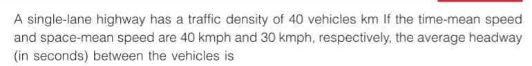 A single-lane highway has a traffic density of 40 vehicles km If the time-mean speed
and space-mean speed are 40 kmph and 30 kmph, respectively, the average headway
(in seconds) between the vehicles is
