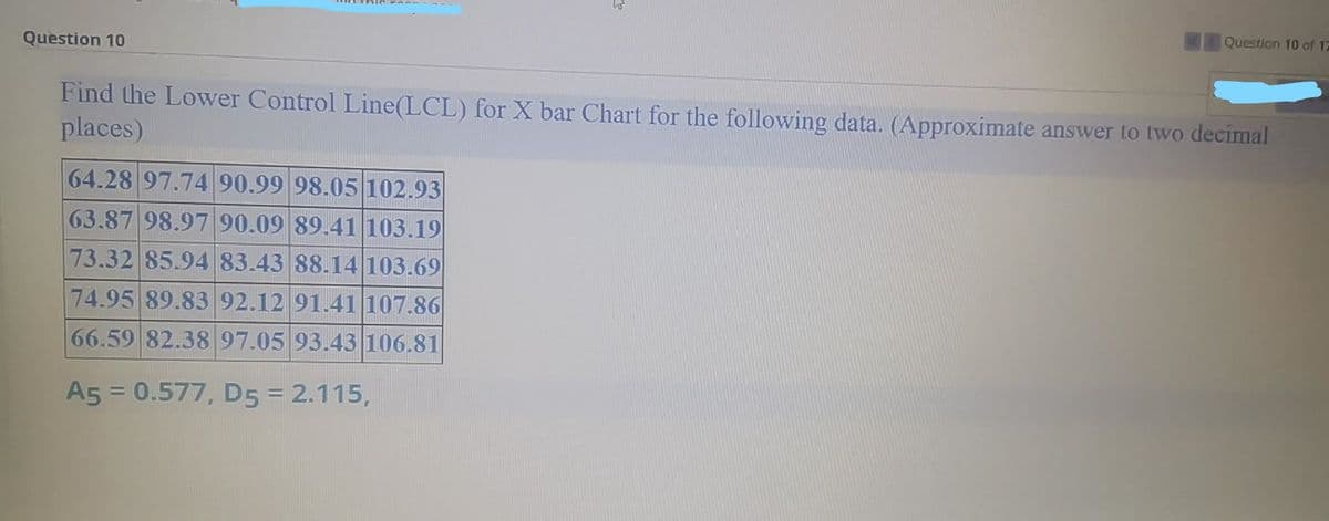 Question 10 of 17
Question 10
Find the Lower Control Line(LCL) for X bar Chart for the following data. (Approximate answer to two decimal
places)
64.28 97.74 90.99 98.05 102.93
63.87 98.97 90.09 89.41 103.19
73.32 85.94 83.43 88.14103.69
74.95 89.83 92.12 91.41107.86
66.59 82.38 97.05 93.43 106.81
A5 = 0.577, D5 = 2.115,
