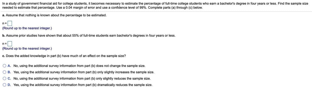 In a study of government financial aid for college students, it becomes necessary to estimate the percentage of full-time college students who earn a bachelor's degree in four years or less. Find the sample size
needed to estimate that percentage. Use a 0.04 margin of error and use a confidence level of 99%. Complete parts (a) through (c) below.
a. Assume that nothing is known about the percentage to be estimated.
n =
(Round up to the nearest integer.)
b. Assume prior studies have shown that about 55% of full-time students earn bachelor's degrees in four years or less.
n =
(Round up to the nearest integer.)
c. Does the added knowledge in part (b) have much of an effect on the sample size?
A. No, using the additional survey information from part (b) does not change the sample size.
B. Yes, using the additional survey information from part (b) only slightly increases the sample size.
C. No, using the additional survey information from part (b) only slightly reduces the sample size.
D. Yes, using the additional survey information from part (b) dramatically reduces the sample size.
