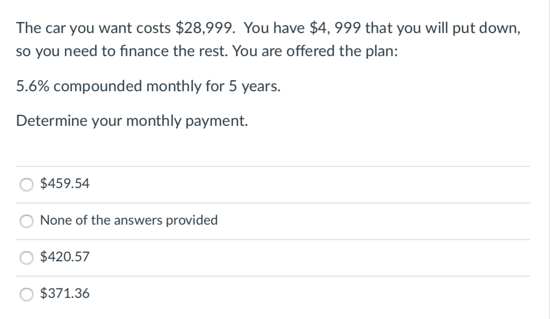 The car you want costs $28,999. You have $4, 999 that you will put down,
so you need to finance the rest. You are offered the plan:
5.6% compounded monthly for 5 years.
Determine your monthly payment.
$459.54
None of the answers provided
$420.57
$371.36
