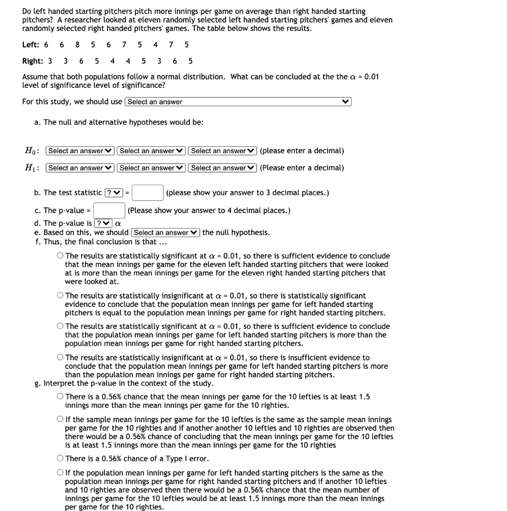 Do left handed starting pitchers pitch more innings per game on average than right handed starting
pitchers? A researcher looked at eleven randomly selected left handed starting pitchers' games and eleven
randomly selected right handed pitchers' games. The table below shows the results.
Left: 6
6 8 5 6 7
4
7
Right: 3 3 6
4
4
5
6
5
Assume that both populations follow a normal distribution. What can be concluded at the the a = 0.01
level of significance level of significance?
For this study, we should use Select an answer
a. The null and alternative hypotheses would be:
Ho: Select an answer V Select an answer v
Select an answer v (please enter a decimal)
H: Select an answer V
Select an answer V
Select an answer v (Please enter a decimal)
b. The test statistic ? V =
(please show your answer to 3 decimal places.)
c. The p-value =
d. The p-value is (?v a
e. Based on this, we should (Select an answer v the null hypothesis.
f. Thus, the final conclusion is that ...
(Please show your answer to 4 decimal places.)
O The results are statistically significant at a = 0.01, so there is sufficient evidence to conclude
that the mean innings per game for the eleven left handed starting pitchers that were looked
at is more than the mean innings per game for the eleven right handed starting pitchers that
were looked at.
O The results are statistically insignificant at a = 0.01, so there is statistically significant
evidence to conclude that the population mean innings per game for left handed starting
pitchers is equal to the population mean innings per game for right handed starting pitchers.
O The results are statistically significant at a = 0.01, so there is sufficient evidence to conclude
that the population mean innings per game for left handed starting pitchers is more than the
population mean innings per game for right handed starting pitchers.
O The results are statistically insignificant at a = 0.01, so there is insufficient evidence to
conclude that the population mean innings per game for left handed starting pitchers is more
than the population mean innings per game for right handed starting pitchers.
g. Interpret the p-value in the context of the study.
O There is a 0.56% chance that the mean innings per game for the 10 lefties is at least 1.5
innings more than the mean innings per game for the 10 righties.
O If the sample mean innings per game for the 10 lefties is the same as the sample mean innings
per game for the 10 righties and if another another 10 lefties and 10 righties are observed then
there
is at least 1.5 innings more than the mean innings per game for the 10 righties
would be a 0.56% chance
concluding that the mean innings per game for the 10 lefties
O There is a 0.56% chance of a Type I error.
O If the population mean innings per game for left handed starting pitchers is the same as the
population mean innings per game for right handed starting pitchers and if another 10 lefties
and 10 righties are observed then there would
innings per game for the 10 lefties would be at least 1.5 innings more than the mean innings
per game for the 10 righties.
a 0.56% chance that the mean number of
