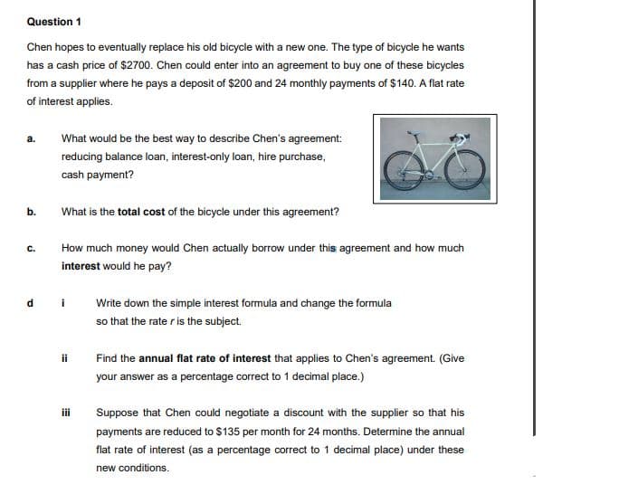 Question 1
Chen hopes to eventually replace his old bicycle with a new one. The type of bicycle he wants
has a cash price of $2700. Chen could enter into an agreement to buy one of these bicycles
from a supplier where he pays a deposit of $200 and 24 monthly payments of $140. A flat rate
of interest applies.
а.
What would be the best way to describe Chen's agreement:
reducing balance loan, interest-only loan, hire purchase,
cash payment?
b.
What is the total cost of the bicycle under this agreement?
с.
How much money would Chen actually borrow under this agreement and how much
interest would he pay?
i
Write down the simple interest formula and change the formula
so that the rate r is the subject.
ii
Find the annual flat rate of interest that applies to Chen's agreement. (Give
your answer as a percentage correct to 1 decimal place.)
i
Suppose that Chen could negotiate a discount with the supplier so that his
payments are reduced to $135 per month for 24 months. Determine the annual
flat rate of interest (as a percentage correct to 1 decimal place) under these
new conditions.
