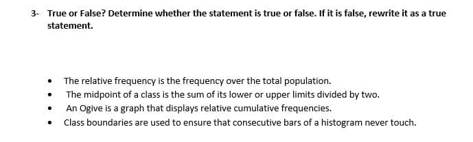 3- True or False? Determine whether the statement is true or false. If it is false, rewrite it as a true
statement.
• The relative frequency is the frequency over the total population.
The midpoint of a class is the sum of its lower or upper limits divided by two.
An Ogive is a graph that displays relative cumulative frequencies.
Class boundaries are used to ensure that consecutive bars of a histogram never touch.
