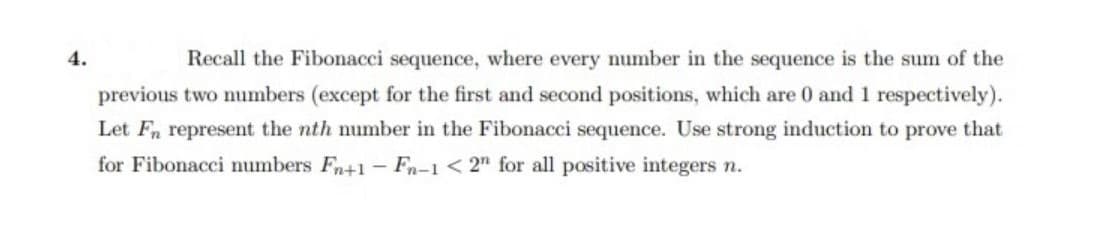 4.
Recall the Fibonacci sequence, where every number in the sequence is the sum of the
previous two numbers (except for the first and second positions, which are 0 and 1 respectively).
Let Fn represent the nth number in the Fibonacci sequence. Use strong induction to prove that
for Fibonacci numbers Fn+1- Fn-1 < 2" for all positive integers n.
