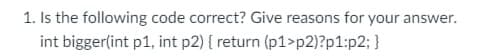 1. Is the following code correct? Give reasons for your answer.
int bigger(int p1, int p2) { return (p1>p2)?p1:p2; }
