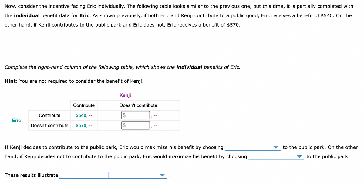 Now, consider the incentive facing Eric individually. The following table looks similar to the previous one, but this time, it is partially completed with
the individual benefit data for Eric. As shown previously, if both Eric and Kenji contribute to a public good, Eric receives a benefit of $540. On the
other hand, if Kenji contributes to the public park and Eric does not, Eric receives a benefit of $570.
Complete the right-hand column of the following table, which shows the individual benefits of Eric.
Hint: You are not required to consider the benefit of Kenji.
Kenji
Contribute
Doesn't contribute
Contribute
$540, --
Eric
Doesn't contribute
$570, --
2$
If Kenji decides to contribute to the public park, Eric would maximize his benefit by choosing
to the public park. On the other
hand, if Kenji decides not to contribute to the public park, Eric would maximize his benefit by choosing
to the public park.
These results illustrate
