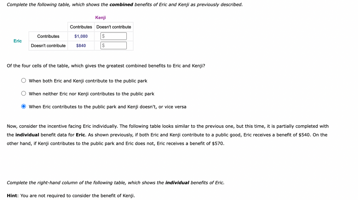 Complete the following table, which shows the combined benefits of Eric and Kenji as previously described.
Kenji
Contributes Doesn't contribute
Contributes
$1,080
$
Eric
Doesn't contribute
$840
$
Of the four cells of the table, which gives the greatest combined benefits to Eric and Kenji?
When both Eric and Kenji contribute to the public park
When neither Eric nor Kenji contributes to the public park
When Eric contributes to the public park and Kenji doesn't, or vice versa
Now, consider the incentive facing Eric individually. The following table looks similar to the previous one, but this time, it is partially completed with
the individual benefit data for Eric. As shown previously, if both Eric and Kenji contribute to a public good, Eric receives a benefit of $540. On the
other hand, if Kenji contributes to the public park and Eric does not, Eric receives a benefit of $570.
Complete the right-hand column of the following table, which shows the individual benefits of Eric.
Hint: You are not required to consider the benefit of Kenji.
