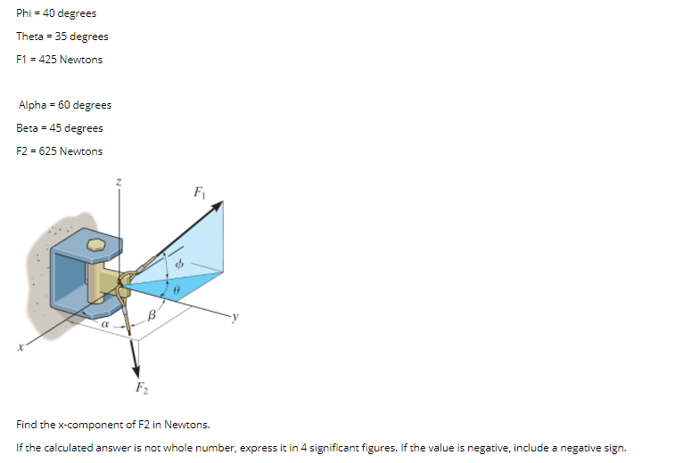 Phi = 40 degrees
Theta = 35 degrees
F1 = 425 Newtons
Alpha = 60 degrees
Beta = 45 degrees
F2 = 625 Newtons
F2
Find the x-component of F2 in Newtons.
If the calculated answer is not whole number, express it in 4 significant figures. If the value is negative, include a negative sign.
