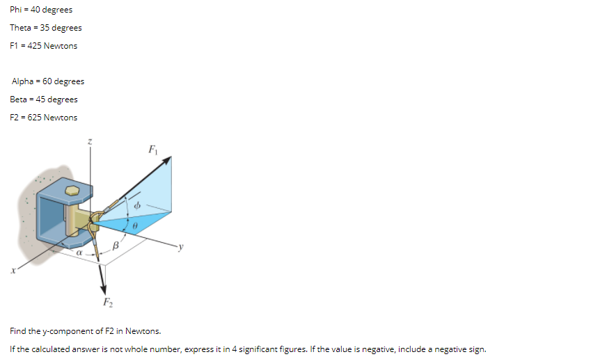 Phi = 40 degrees
Theta = 35 degrees
F1 = 425 Newtons
Alpha = 60 degrees
Beta = 45 degrees
F2 = 625 Newtons
F1
F2
Find the y-component of F2 in Newtons.
If the calculated answer is not whole number, express it in 4 significant figures. If the value is negative, include a negative sign.
