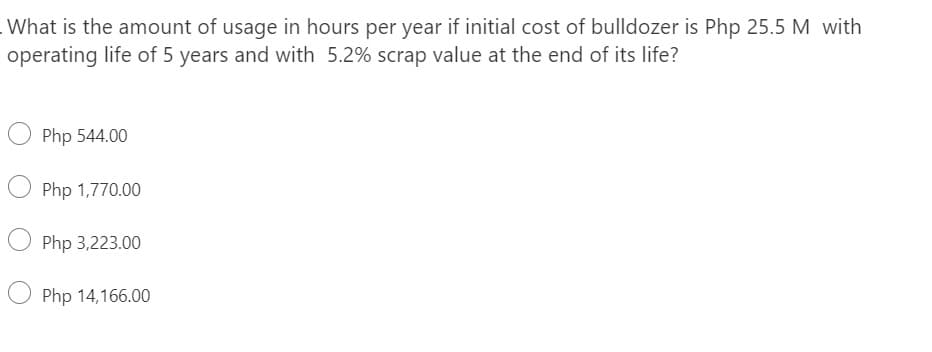 What is the amount of usage in hours per year if initial cost of bulldozer is Php 25.5 M with
operating life of 5 years and with 5.2% scrap value at the end of its life?
O Php 544.00
Php 1,770.00
Php 3,223.00
Php 14,166.00
