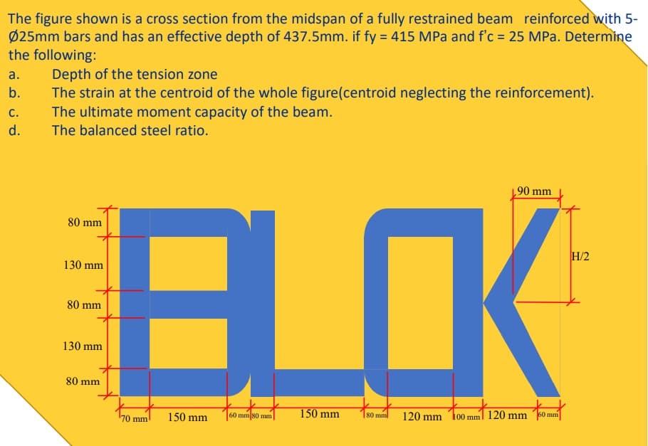 The figure shown is a cross section from the midspan of a fully restrained beam reinforced with 5-
Ø25mm bars and has an effective depth of 437.5mm. if fy = 415 MPa and f'c = 25 MPa. Determine
the following:
Depth of the tension zone
The strain at the centroid of the whole figure(centroid neglecting the reinforcement).
The ultimate moment capacity of the beam.
The balanced steel ratio.
а.
b.
с.
d.
90 mm
BLOK
80 mm
H/2
130 mm
80 mm
130 mm
80 mm
150 mm
120 mm
70 mm
150 mm
60 mm 80 mm
80 mml
100 mml 120 mm
60 mm
