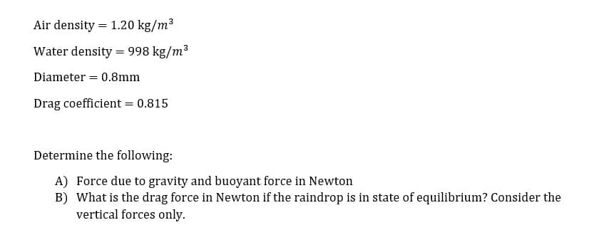 Air density = 1.20 kg/m3
Water density = 998 kg/m3
Diameter = 0.8mm
Drag coefficient = 0.815
Determine the following:
A) Force due to gravity and buoyant force in Newton
B) What is the drag force in Newton if the raindrop is in state of equilibrium? Consider the
vertical forces only.
