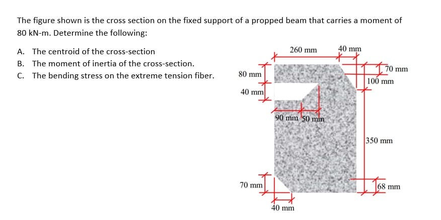 The figure shown is the cross section on the fixed support of a propped beam that carries a moment of
80 kN-m. Determine the following:
A. The centroid of the cross-section
260 mm
40 mm
B. The moment of inertia of the cross-section.
70 mm
100 mm
C. The bending stress on the extreme tension fiber.
80 mm
40 mm
90 mm 50 mm
350 mm
70 mm
68 mm
40 mm
