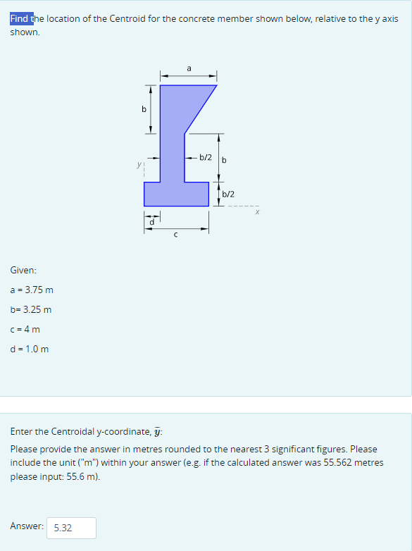 Find the location of the Centroid for the concrete member shown below, relative to the y axis
shown.
Given:
a = 3.75 m
b= 3.25 m
c=4m
d = 1.0 m
b
C
b/2
b
b/2
Enter the Centroidal y-coordinate, y:
Please provide the answer in metres rounded to the nearest 3 significant figures. Please
include the unit ("m") within your answer (e.g. if the calculated answer was 55.562 metres
please input: 55.6 m).
Answer: 5.32