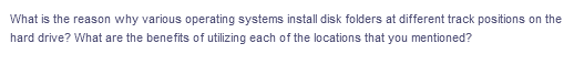 What is the reason why various operating systems install disk folders at different track positions on the
hard drive? What are the benefits of utilizing each of the locations that you mentioned?
