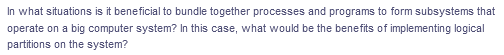 In what situations is it beneficial to bundle together processes and programs to form subsystems that
operate on a big computer system? In this case, what would be the benefits of implementing logical
partitions on the system?
