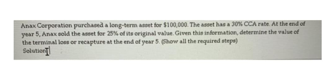 Anax Corporation purchased a long-term asset for $100,000. The asset has a 30% CCA rate. At the end of
year 5, Anax sold the asset for 25% of its original value. Given this information, determine the value of
the terminal loss or recapture at the end of year 5. (Show all the required steps)
Solution
