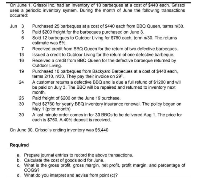 On June 1, Grissol Inc. had an inventory of 10 barbeques at a cost of $440 each. Grissol
uses a periodic inventory system. During the month of June the following transactions
occurred:
Jun 3
Purchased 25 barbeques at a cost of $440 each from BBQ Queen, terms n/30.
5 Paid $200 freight for the barbeques purchased on June 3.
Sold 12 barbeques to Outdoor Living for $760 each, term n/30. The returns
estimate was 5%.
7
Received credit from BBQ Queen for the return of two defective barbeques.
Issued a credit to Outdoor Living for the return of one defective barbeque.
Received a credit from BBQ Queen for the defective barbeque returned by
Outdoor Living.
13
16
19
Purchased 10 barbeques from Backyard Barbecues at a cost of $440 each,
terms 2/10, n/30. They pay their invoice on 29th.
A customer returns a defective BBQ and is due a full refund of $1200 and will
be paid on July 3. The BBQ will be repaired and returned to inventory next
month.
24
25
Paid freight of $200 on the June 19 purchase.
Paid $2760 for yearly BBQ inventory insurance renewal. The policy began on
May 1 (prior month)
A last minute order comes in for 30 BBQS to be delivered Aug 1. The price for
each is $750. A 40% deposit is received.
30
30
On June 30, Grissol's ending inventory was $6,440
Required
a. Prepare journal entries to record the above transactions.
b. Calculate the cost of goods sold for June.
c. What is the gross profit, gross margin, net profit, profit margin, and percentage of
COGS?
d. What do you interpret and advise from point (c)?
