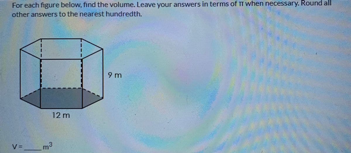 For each figure below, find the volume. Leave your answers in terms of TT when necessary. Round all
other answers to the nearest hundredth.
9 m
12 m
V =
m3
