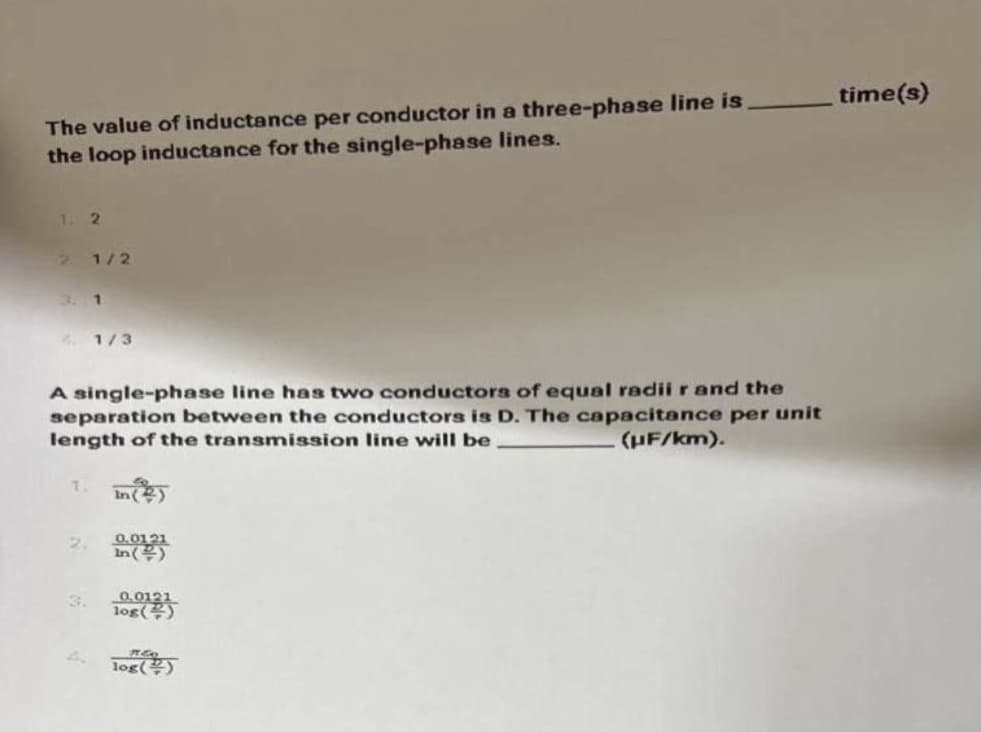 time(s)
The value of inductance per conductor in a three-phase line is
the loop inductance for the single-phase lines.
1. 2
21/2
3. 1
4. 1/3
A single-phase line has two conductors of equal radiir and the
separation between the conductors is D. The capacitance per unit
length of the transmission line will be
(HF/km).
In)
2.
0.0121
3.
0.0121
log()
4.
log()
