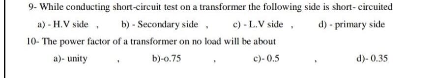 9- While conducting short-circuit test on a transformer the following side is short- circuited
a) - H.V side ,
b) - Secondary side
c) - L.V side
d) - primary side
10- The power factor of a transformer on no load will be about
a)- unity
b)-o.75
c)- 0.5
d)- 0.35
