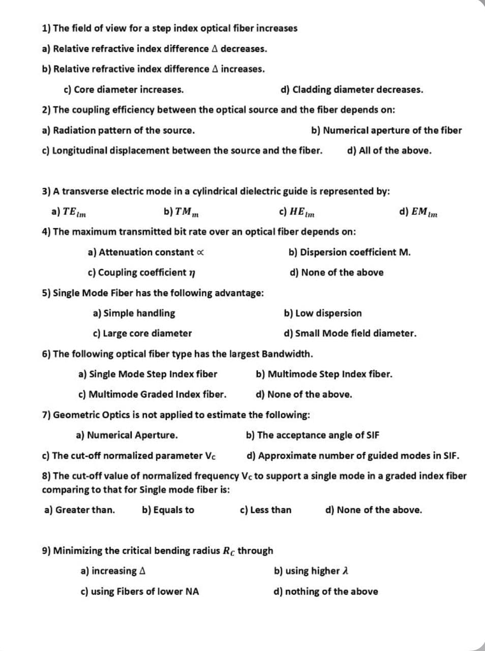 1) The field of view for a step index optical fiber increases
a) Relative refractive index difference A decreases.
b) Relative refractive index difference A increases.
c) Core diameter increases.
d) Cladding diameter decreases.
2) The coupling efficiency between the optical source and the fiber depends on:
a) Radiation pattern of the source.
b) Numerical aperture of the fiber
c) Longitudinal displacement between the source and the fiber. d) All of the above.
3) A transverse electric mode in a cylindrical dielectric guide is represented by:
a) TE (m
b) TM
c) HE Im
4) The maximum transmitted bit rate over an optical fiber depends on:
a) Attenuation constant x
c) Coupling coefficient n
5) Single Mode Fiber has the following advantage:
a) Simple handling
c) Large core diameter
m
b) Dispersion coefficient M.
d) None of the above
b) Low dispersion
d) Small Mode field diameter.
6) The following optical fiber type has the largest Bandwidth.
a) Single Mode Step Index fiber
c) Multimode Graded Index fiber.
7) Geometric Optics is not applied to estimate the following:
a) Numerical Aperture.
b) The acceptance angle of SIF
c) The cut-off normalized parameter Vc
d) Approximate number of guided modes in SIF.
8) The cut-off value of normalized frequency Vc to support a single mode in a graded index fiber
comparing to that for Single mode fiber is:
a) Greater than.
b) Equals to
b) Multimode Step Index fiber.
d) None of the above.
9) Minimizing the critical bending radius Rc through
a) increasing A
c) using Fibers of lower NA
d) EM Im
c) Less than
d) None of the above.
b) using higher >
d) nothing of the above
