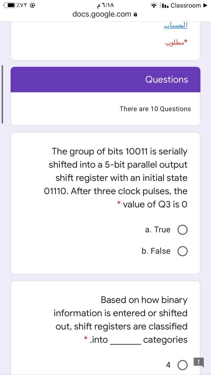 The group of bits 10011 is serially
shifted into a 5-bit parallel output
shift register with an initial state
01110. After three clock pulses, the
value of Q3 is O
a. True
b. False O
Based on how binary
information is entered or shifted
out, shift registers are classified
.into
categories
