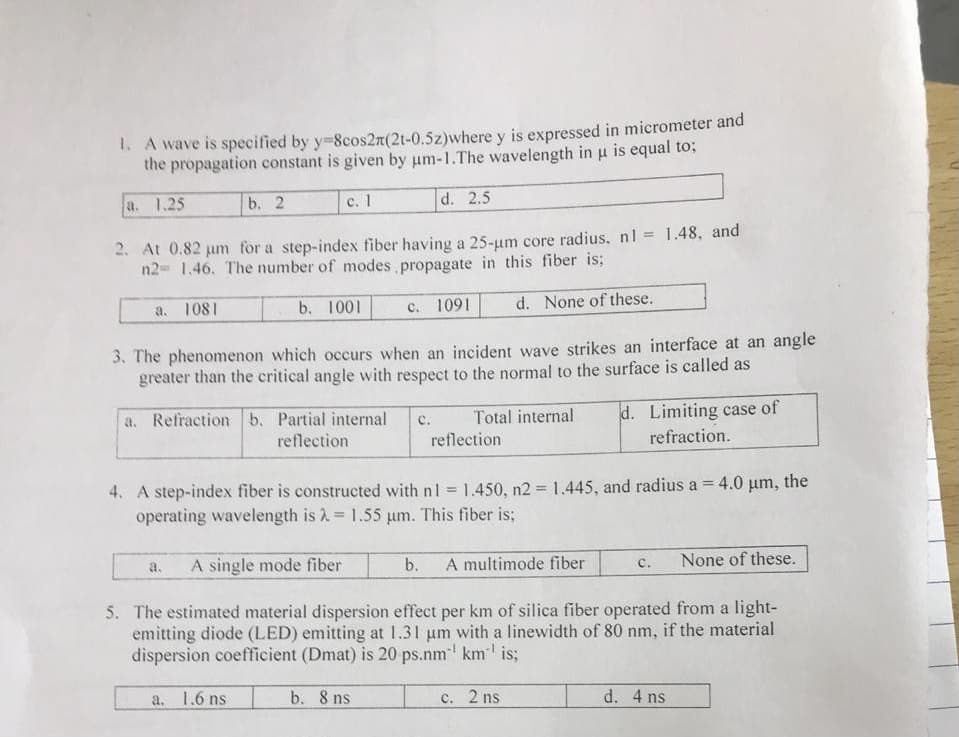 1. A wave is specified by y=8cos2n(21-0.5z)where y is expressed in micrometer and
the propagation constant is given by um-1.The wavelength in u is equal to;
a. 1.25
b. 2
c. 1
d. 2.5
2. At 0.82 µm for a step-index fiber having a 25-µm core radius. n1 = 1.48, and
n2= 1.46. The number of modes propagate in this fiber is;
a. 1081
b. 1001
c. 1091
d. None of these.
3. The phenomenon which occurs when an incident wave strikes an interface at an angle
greater than the critical angle with respect to the normal to the surface is called as
a. Refraction b. Partial internal
reflection
C. Total internal
reflection
d. Limiting case of
refraction.
4. A step-index fiber is constructed with n1 = 1.450, n2 = 1.445, and radius a = 4.0 μm, the
operating wavelength is λ = 1.55 μm. This fiber is;
a.
A single mode fiber
b.
A multimode fiber
C.
None of these.
5. The estimated material dispersion effect per km of silica fiber operated from a light-
emitting diode (LED) emitting at 1.31 um with a linewidth of 80 nm, if the material
dispersion coefficient (Dmat) is 20 ps.nm¹¹ km¹ is;
a. 1.6 ms
b. 8 ns
c. 2 ns
d. 4 ns