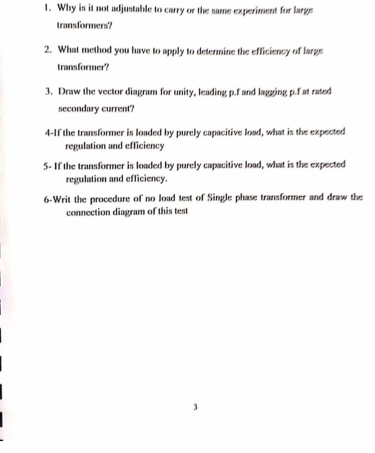 1. Why is it not adjustable to carry or the same experiment for large
transformers?
2. What method you have to apply to determine the efficiency of large
transformer?
3. Draw the vecctor diagram for unity, leading p.f and lagging p.f at rated
secondary current?
