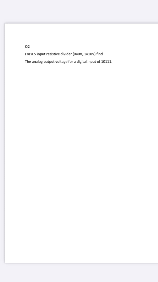 Q2
For a 5 input resistive divider (0=0V, 1=10V) find
The analog output voltage for a digital input of 10111.
