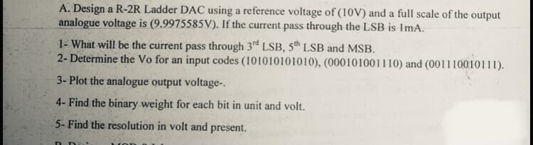 A. Design a R-2R Ladder DAC using a reference voltage of (10V) and a full scale of the output
analogue voltage is (9.9975585V). If the current pass through the LSB is ImA.
1- What will be the current pass through 3rd LSB, 5th LSB and MSB.
2- Determine the Vo for an input codes (101010101010), (000101001110) and (001110010111).
3- Plot the analogue output voltage-.
4- Find the binary weight for each bit in unit and volt.
5- Find the resolution in volt and present.