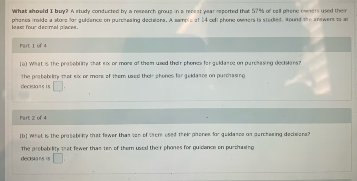 What should I buy? A study conducted by a research group in a recent year reported that 57% of cell phone owners used their
phones Inside a store for guidance on purchasing decisions. A sample of 14 cell phone owners Is studled. Round the answers to at
least four decimal places.
Part 1 of 4
(a) What Is the probablity that six or more of them used their phones for guldance on purchasing decisions?
The probability that six or more of them used their phones for guldance on purchasing
decisions is
Part 2 of 4
(b) What Is the probability that fewer than ten of them used their phones for guidance on purchasing decisions?
The probability that fewer than ten of them used their phones for guidance on purchasing
decisions is
