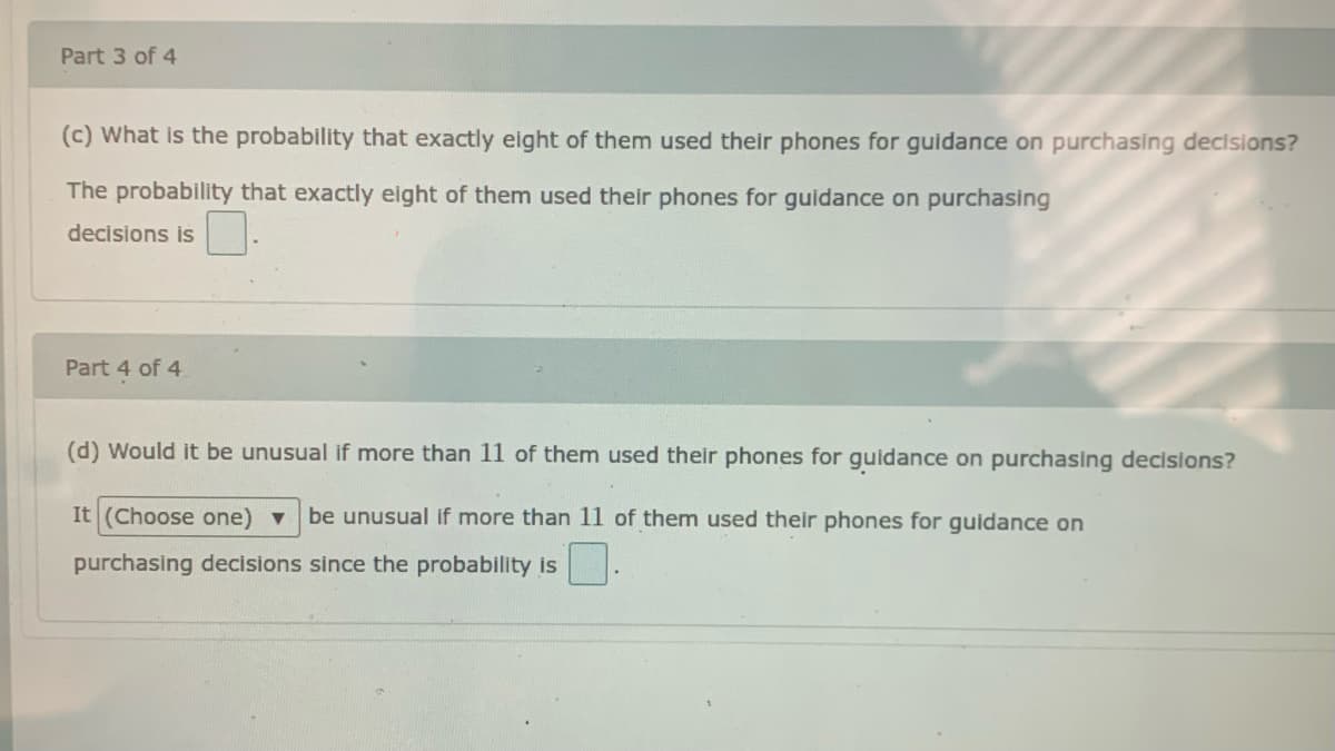 Part 3 of 4
(c) What is the probability that exactly eight of them used their phones for guidance on purchasing decisions?
The probability that exactly eight of them used their phones for guidance on purchasing
decisions is
Part 4 of 4
(d) Would it be unusual if more than 11 of them used their phones for guidance on purchasing decisions?
(Choose one) v
be unusual if more than 11 of them used their phones for guidance on
purchasing decisions since the probability is
