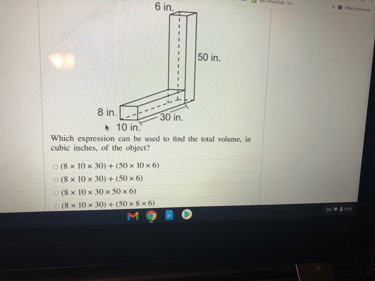 5th Period ELA: Vo.
6 in.
>>
Other bookmarks
50 in.
- ---d
8 in.
30 in.
*10 in.
Which expression can be used to find the total volume, in
cubic inches, of the object?
O (8 x 10 x 30) + (50 × 10 × 6)
o (8 x 10 x 30) + (50 × 6)
o (8 x 10 x 30 × 50 × 6)
O (8 x 10 x 30) + (50 × 8 x 6)
US 9 1 9:13
