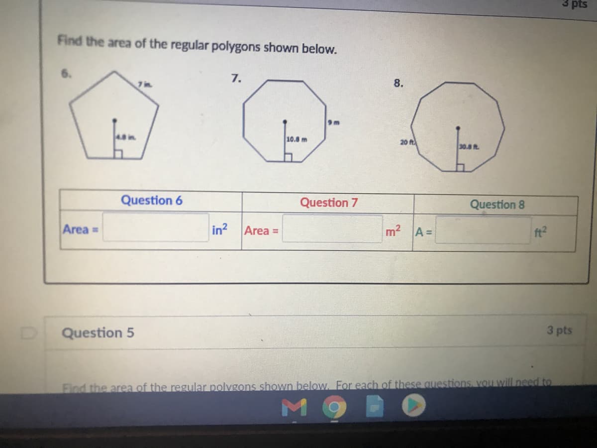 3 pts
Find the area of the regular polygons shown below.
7.
8.
9 m
10.8 m
20 A
30.8 t
Question 6
Question 7
Question 8
Area =
in? Area =
m2 A=
ft?
Question 5
3 pts
Find the area of the regular polvgons shown below. For each of these questions, vOu will need to
