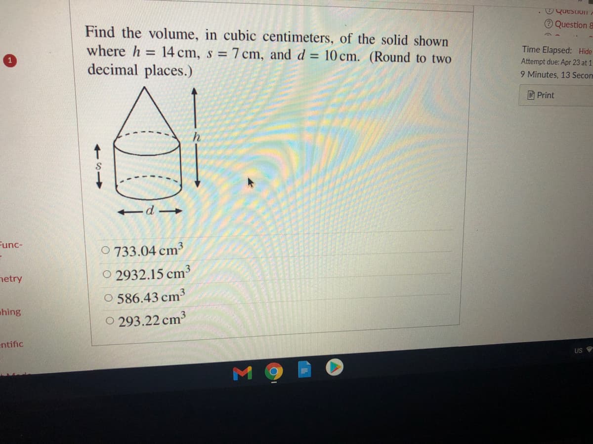 . O QuestIOITA
O Question 8
Find the volume, in cubic centimeters, of the solid shown
where h = 14 cm, s = 7 cm, and d = 10 cm. (Round to two
Time Elapsed: Hide
Attempt due: Apr 23 at 1.
decimal places.)
9 Minutes, 13 Secon
D Print
-d
Func-
O 733.04 cm³
netry
O 2932.15 cm³
O 586.43 cm3
O 293.22 cm3
phing
entific
US
