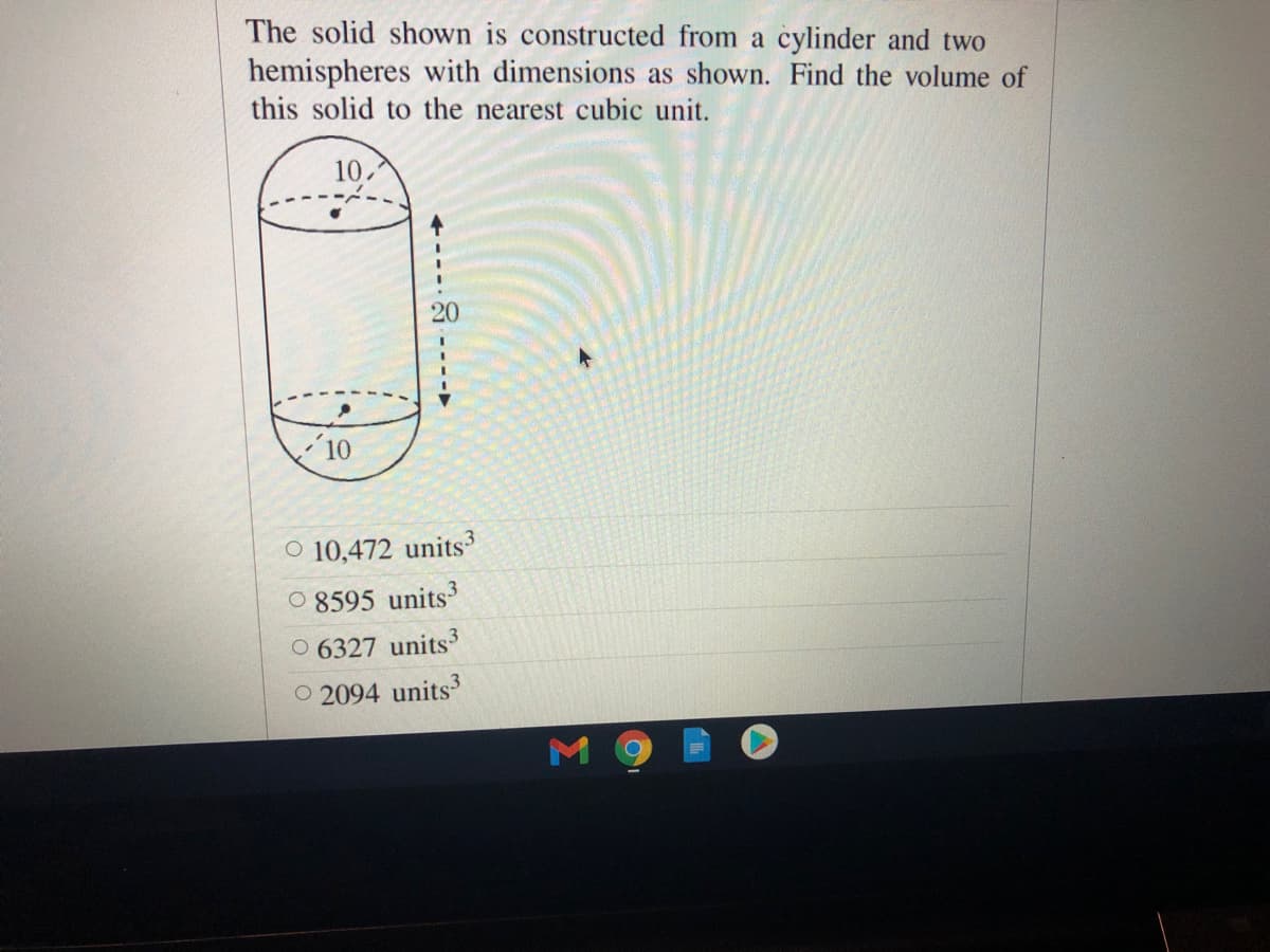 The solid shown is constructed from a cylinder and two
hemispheres with dimensions as shown. Find the volume of
this solid to the nearest cubic unit.
10.
3.
20
O 10,472 units3
O 8595 units
O 6327 units3
O 2094 units3
8 ----►
