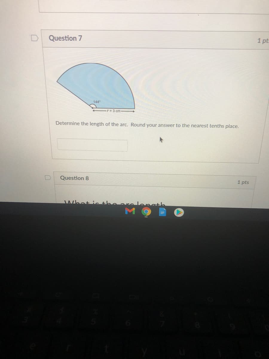 Question 7
1 pt:
144
-r= 3 cm
Determine the length of the arc. Round your answer to the nearest tenths place.
Question 8
1 pts
Whot ic the
Langth
M
