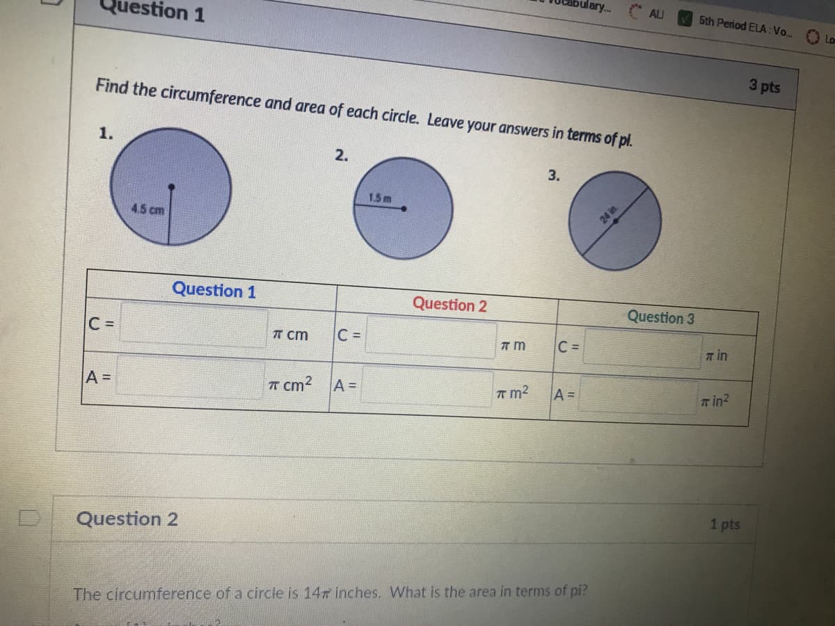 bulary...
ALU
stion 1
5th Period ELA: Vo..
Lo
3 pts
Find the circumference and area of each circle. Leave your answers in terms of pl.
1.
2.
3.
15m
45 cm
24 in
Question 1
Question 2
Question 3
C =
TT cm
C D
C =
л in
T cm2 AD
T m2
A =
T in?
1 pts
Question 2
The circumference of a circle is 14 inches. What is the area in terms of pi?
