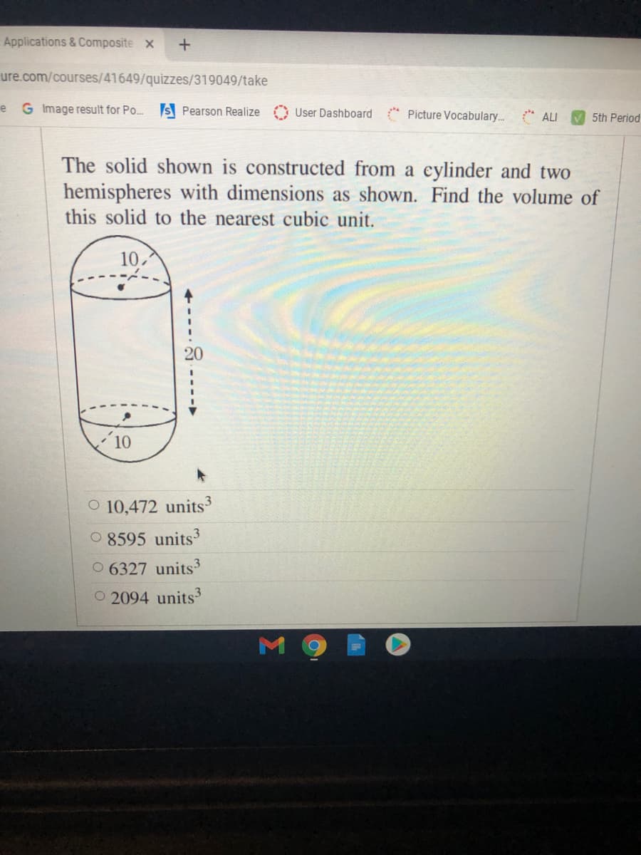 Applications & Composite x
ure.com/courses/41649/quizzes/319049/take
e G Image result for Po.
S Pearson Realize
User Dashboard
* Picture Vocabulary. ALI
V 5th Period
The solid shown is constructed from a eylinder and two
hemispheres with dimensions as shown. Find the volume of
this solid to the nearest cubic unit.
10.
20
10
O 10,472 units
O 8595 units3
O 6327 units3
O 2094 units3
----►
