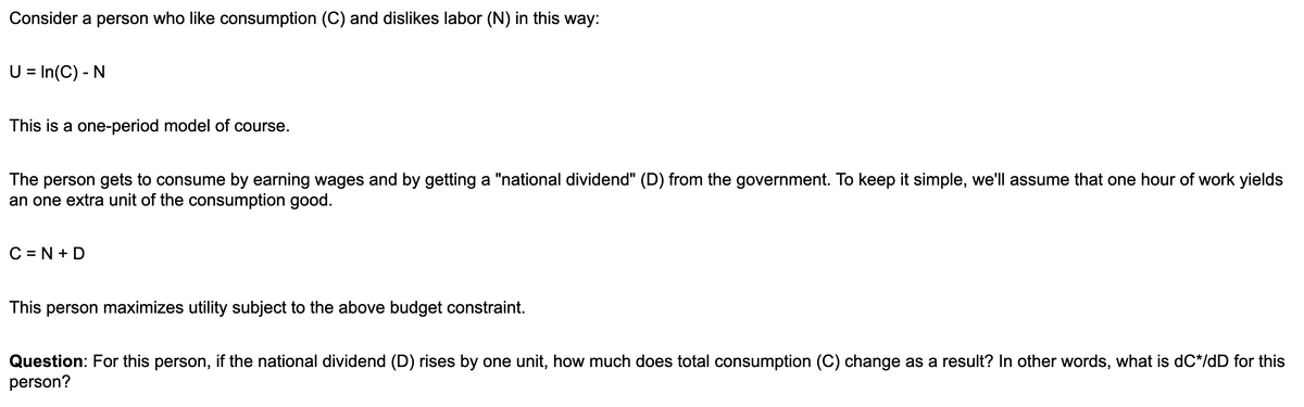 Consider a person who like consumption (C) and dislikes labor (N) in this way:
U = In(C) - N
This is a one-period model of course.
The person gets to consume by earning wages and by getting a "national dividend" (D) from the government. To keep it simple, we'll assume that one hour of work yields
an one extra unit of the consumption good.
C=N+D
This person maximizes utility subject to the above budget constraint.
Question: For this person, if the national dividend (D) rises by one unit, how much does total consumption (C) change as a result? In other words, what is dC*/dD for this
person?