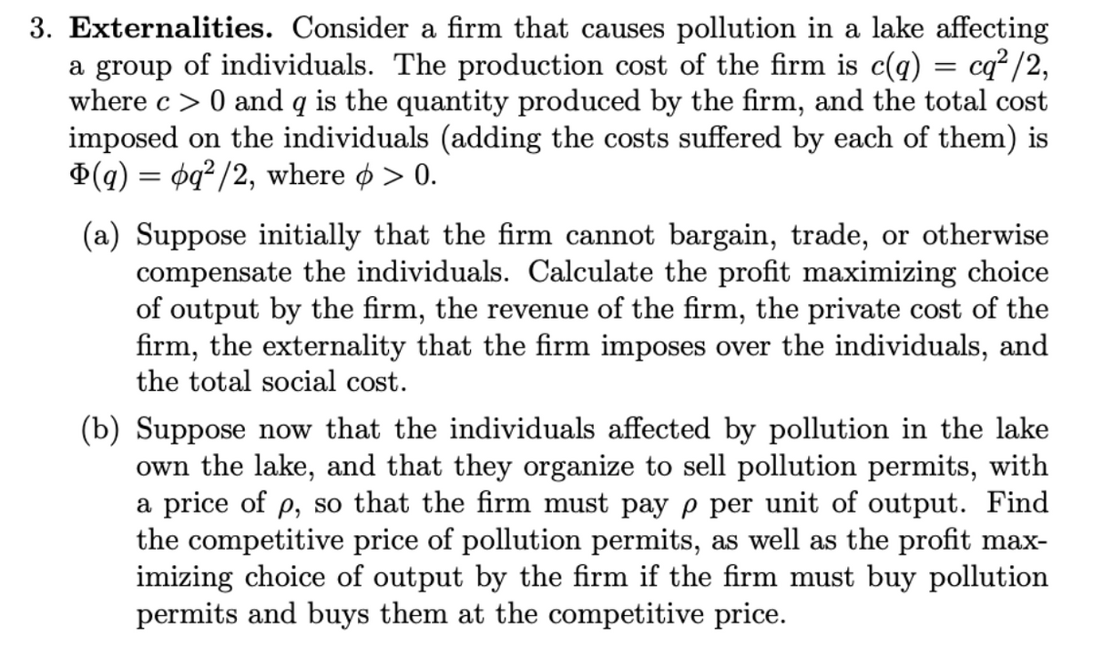 3. Externalities. Consider a firm that causes pollution in a lake affecting
a group of individuals. The production cost of the firm is c(q) = cq²/2,
where c> 0 and q is the quantity produced by the firm, and the total cost
imposed on the individuals (adding the costs suffered by each of them) is
(q) = pq²/2, where > 0.
(a) Suppose initially that the firm cannot bargain, trade, or otherwise
compensate the individuals. Calculate the profit maximizing choice
of output by the firm, the revenue of the firm, the private cost of the
firm, the externality that the firm imposes over the individuals, and
the total social cost.
(b) Suppose now that the individuals affected by pollution in the lake
own the lake, and that they organize to sell pollution permits, with
a price of p, so that the firm must pay p per unit of output. Find
the competitive price of pollution permits, as well as the profit max-
imizing choice of output by the firm if the firm must buy pollution
permits and buys them at the competitive price.